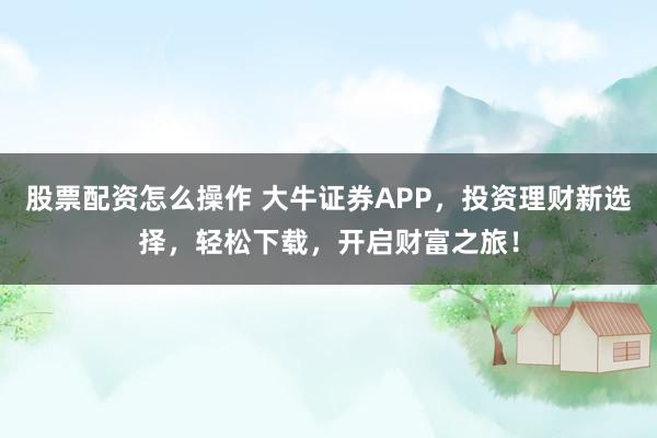 股票配资怎么操作 大牛证券APP，投资理财新选择，轻松下载，开启财富之旅！