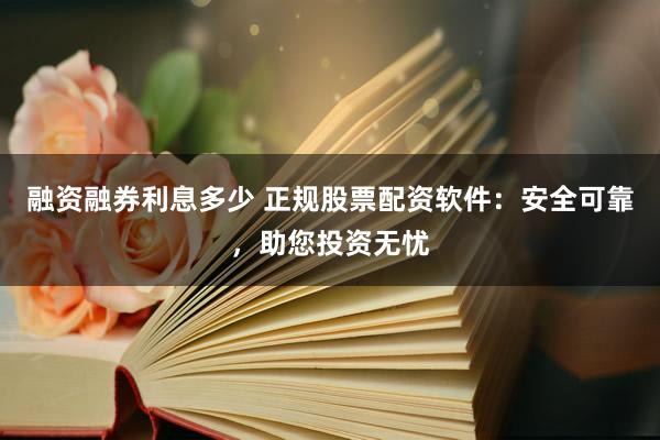 融资融券利息多少 正规股票配资软件：安全可靠，助您投资无忧