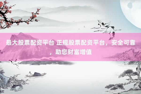 最大股票配资平台 正规股票配资平台，安全可靠，助您财富增值