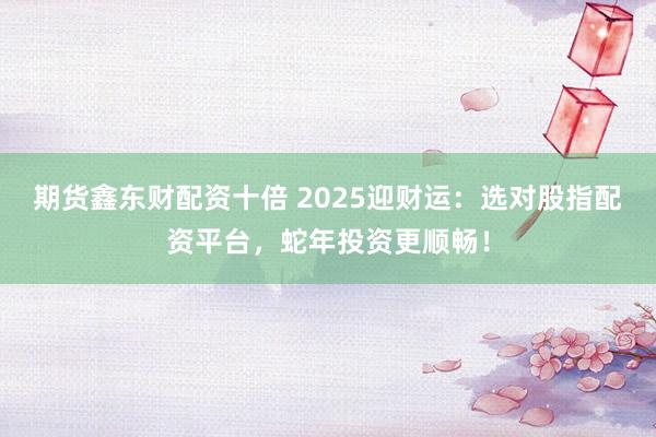 期货鑫东财配资十倍 2025迎财运：选对股指配资平台，蛇年投资更顺畅！