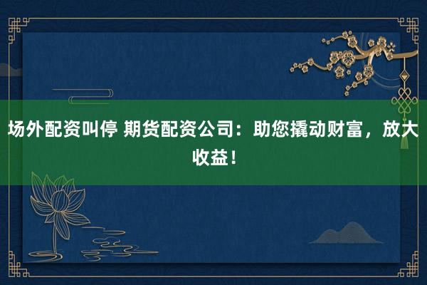 场外配资叫停 期货配资公司：助您撬动财富，放大收益！