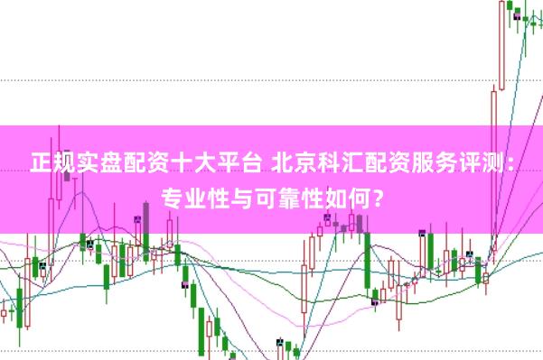 正规实盘配资十大平台 北京科汇配资服务评测：专业性与可靠性如何？