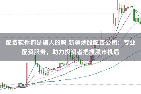 配资软件都是骗人的吗 新疆炒股配资公司：专业配资服务，助力投资者把握股市机遇