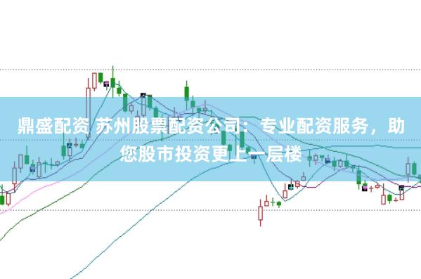 鼎盛配资 苏州股票配资公司：专业配资服务，助您股市投资更上一层楼