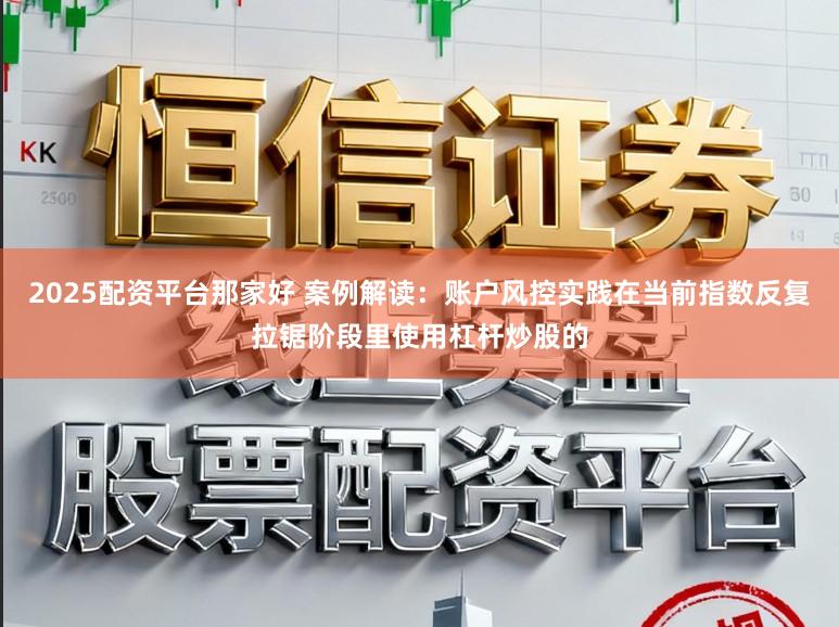 2025配资平台那家好 案例解读:账户风控实践在当前指数反复拉锯阶段里使用杠杆炒股的