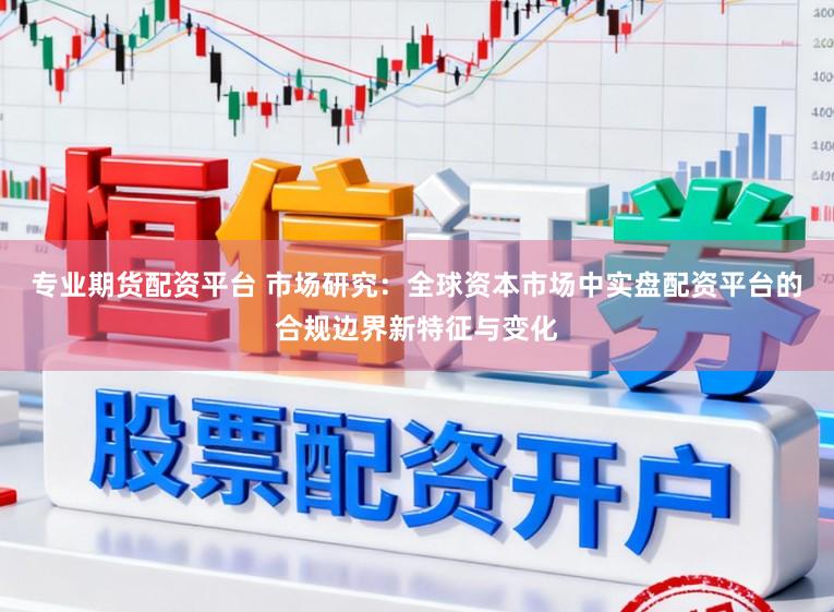 专业期货配资平台 市场研究：全球资本市场中实盘配资平台的合规边界新特征与变化