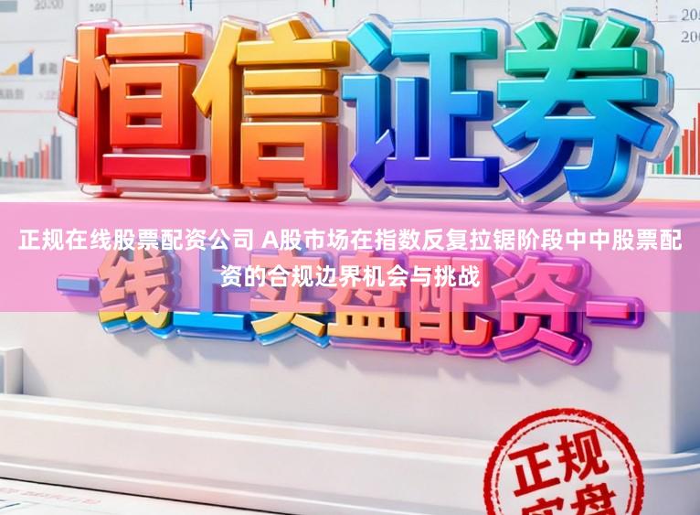 正规在线股票配资公司 A股市场在指数反复拉锯阶段中中股票配资的合规边界机会与挑战